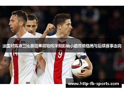 法国对阵波兰比赛结果将如何深刻影响小组晋级格局与后续赛事走向